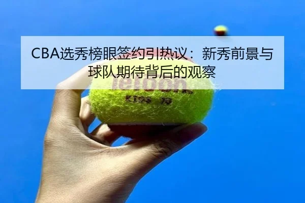 CBA选秀榜眼签约引热议：新秀前景与球队期待背后的观察